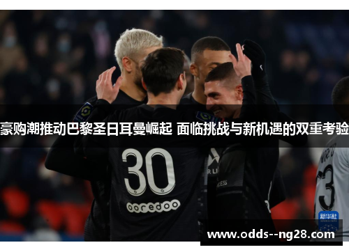 豪购潮推动巴黎圣日耳曼崛起 面临挑战与新机遇的双重考验