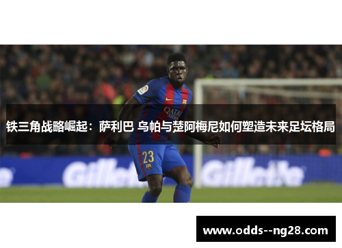 铁三角战略崛起：萨利巴 乌帕与楚阿梅尼如何塑造未来足坛格局