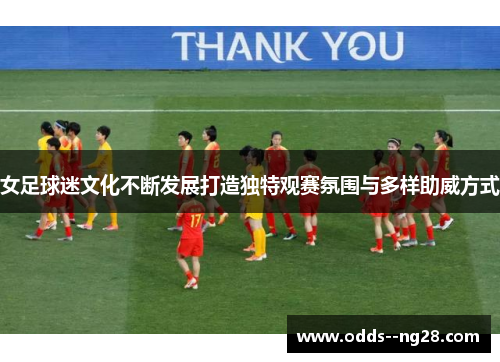 女足球迷文化不断发展打造独特观赛氛围与多样助威方式
