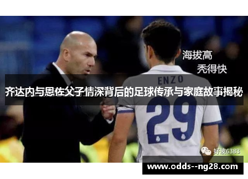 齐达内与恩佐父子情深背后的足球传承与家庭故事揭秘