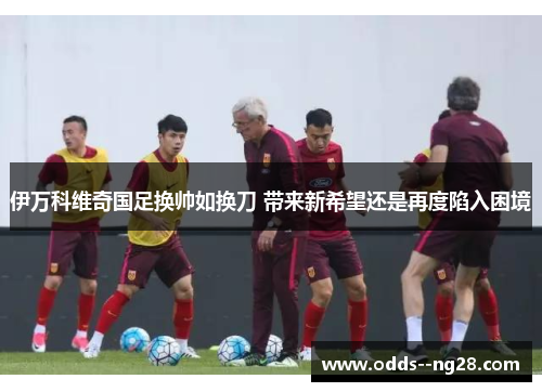 伊万科维奇国足换帅如换刀 带来新希望还是再度陷入困境 伊万科维奇国足换帅如换刀 带来新希望还是再度陷入困境